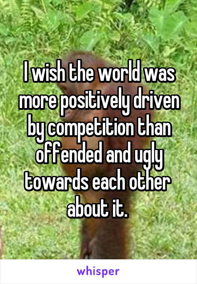 I wish the world was more positively driven by competition than offended and ugly towards each other  about it. 
