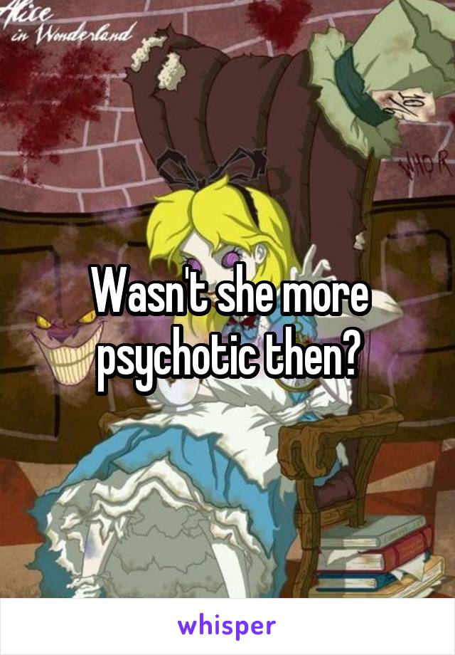 Wasn't she more psychotic then?