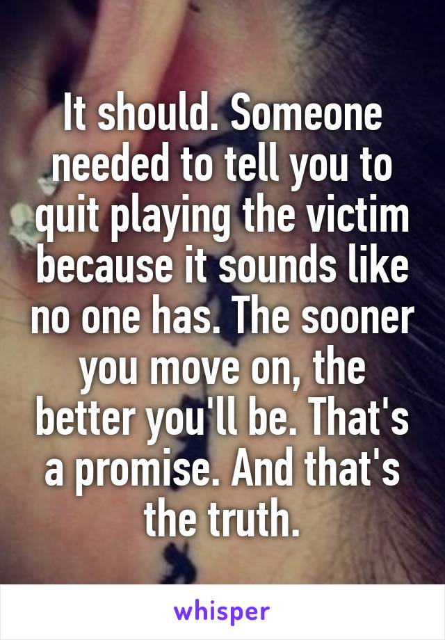 It should. Someone needed to tell you to quit playing the victim because it sounds like no one has. The sooner you move on, the better you'll be. That's a promise. And that's the truth.