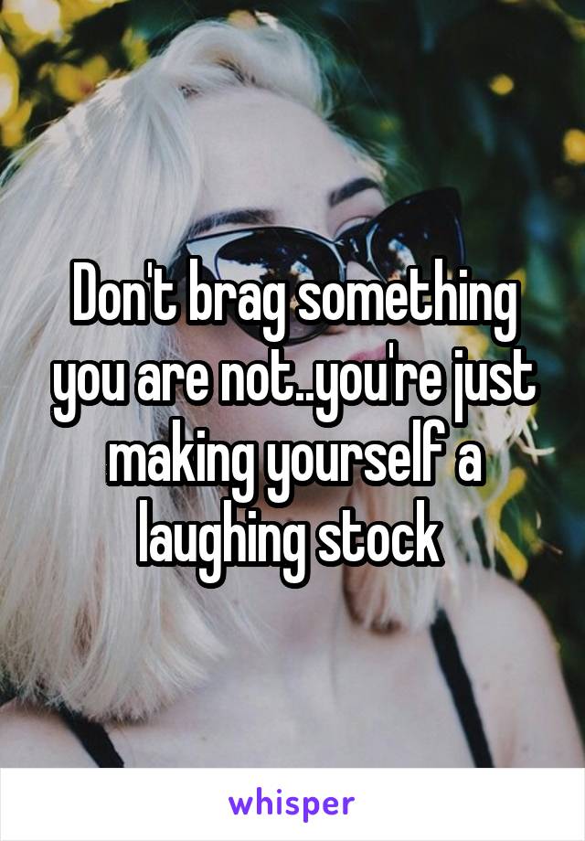Don't brag something you are not..you're just making yourself a laughing stock 