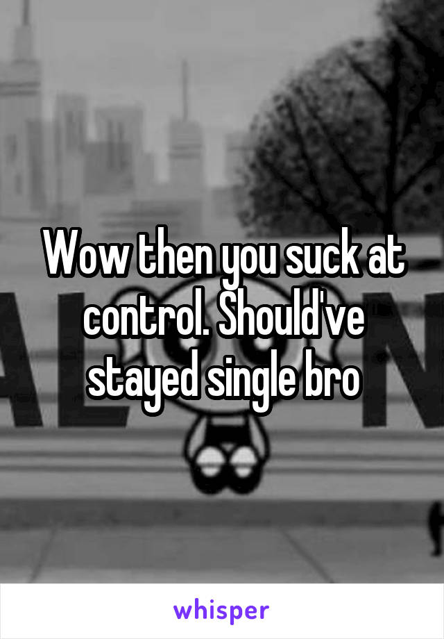 Wow then you suck at control. Should've stayed single bro