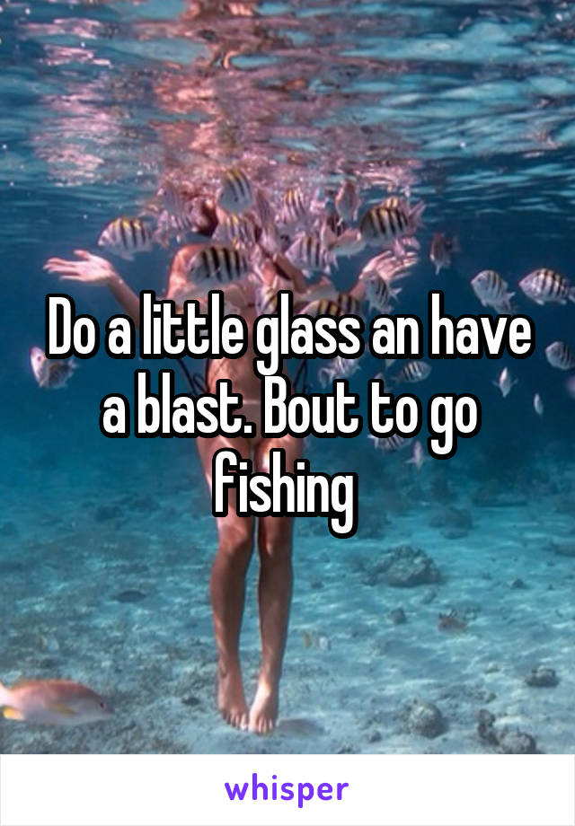 Do a little glass an have a blast. Bout to go fishing 