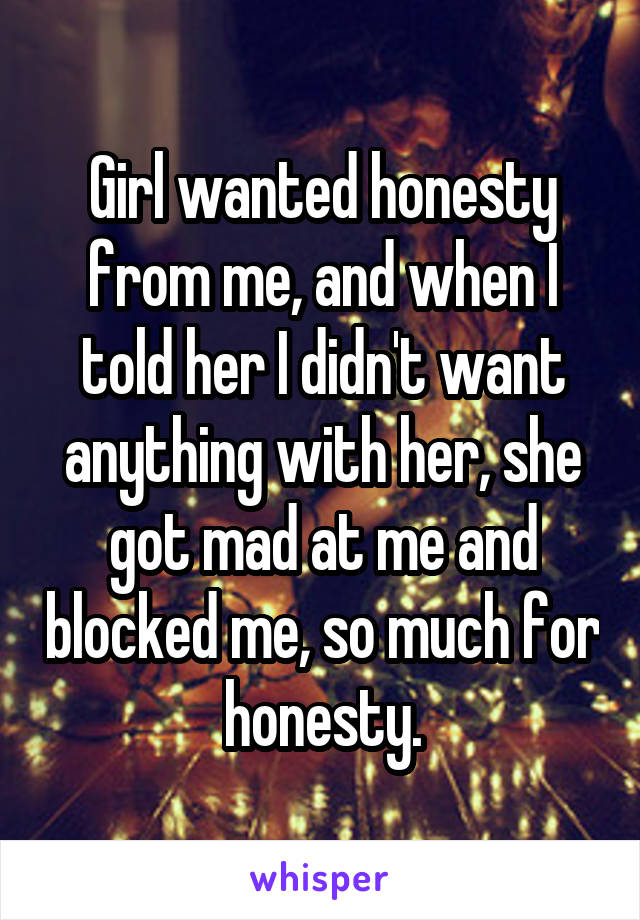 Girl wanted honesty from me, and when I told her I didn't want anything with her, she got mad at me and blocked me, so much for honesty.