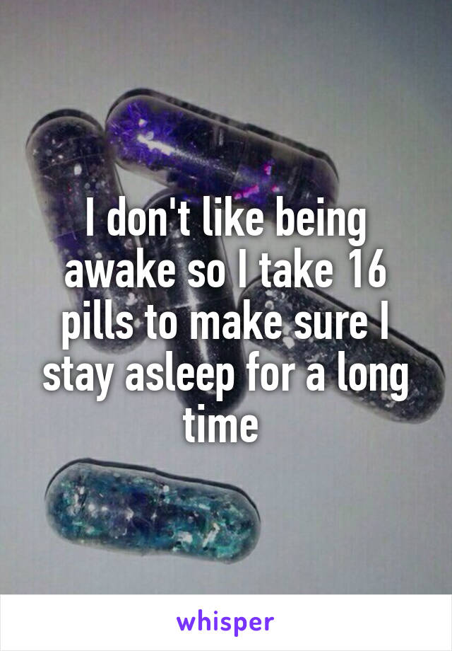 I don't like being awake so I take 16 pills to make sure I stay asleep for a long time 