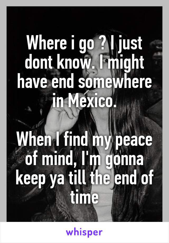 Where i go ? I just dont know. I might have end somewhere in Mexico.

When I find my peace of mind, I'm gonna keep ya till the end of time