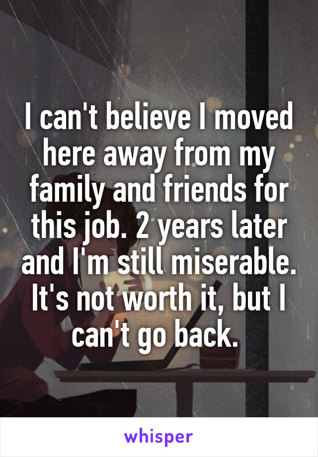 I can't believe I moved here away from my family and friends for this job. 2 years later and I'm still miserable. It's not worth it, but I can't go back. 