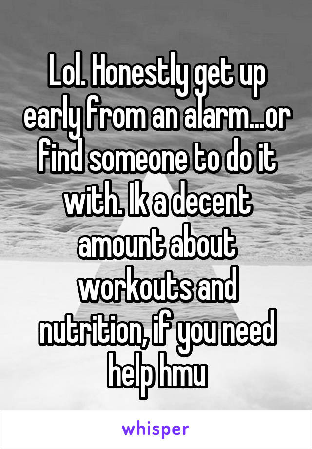 Lol. Honestly get up early from an alarm...or find someone to do it with. Ik a decent amount about workouts and nutrition, if you need help hmu