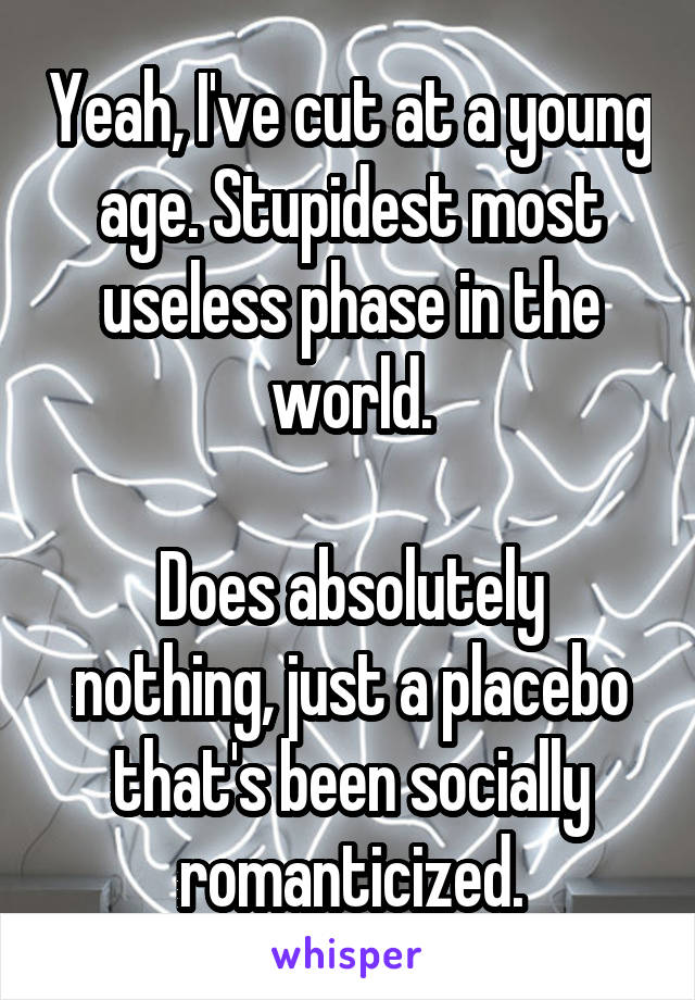 Yeah, I've cut at a young age. Stupidest most useless phase in the world.

Does absolutely nothing, just a placebo that's been socially romanticized.