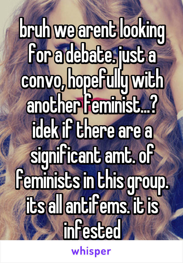 bruh we arent looking for a debate. just a convo, hopefully with another feminist...? idek if there are a significant amt. of feminists in this group. its all antifems. it is infested