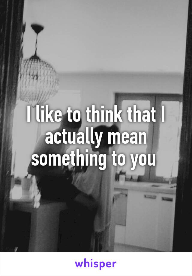 I like to think that I actually mean something to you 