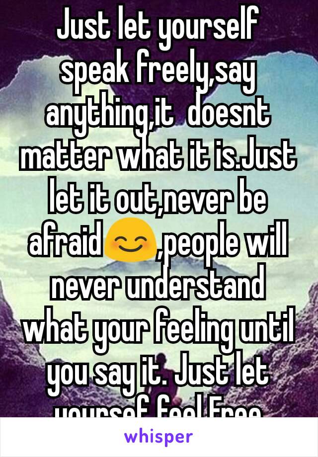 Just let yourself speak freely,say anything,it  doesnt matter what it is.Just let it out,never be afraid😊,people will never understand what your feeling until you say it. Just let yoursef feel Free