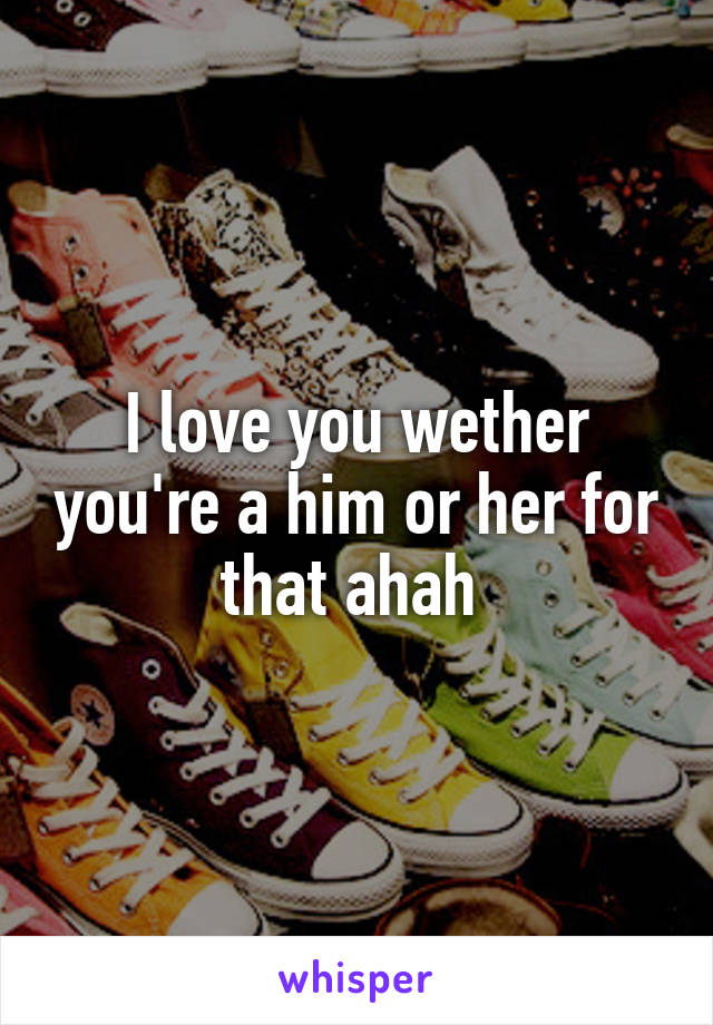 I love you wether you're a him or her for that ahah 