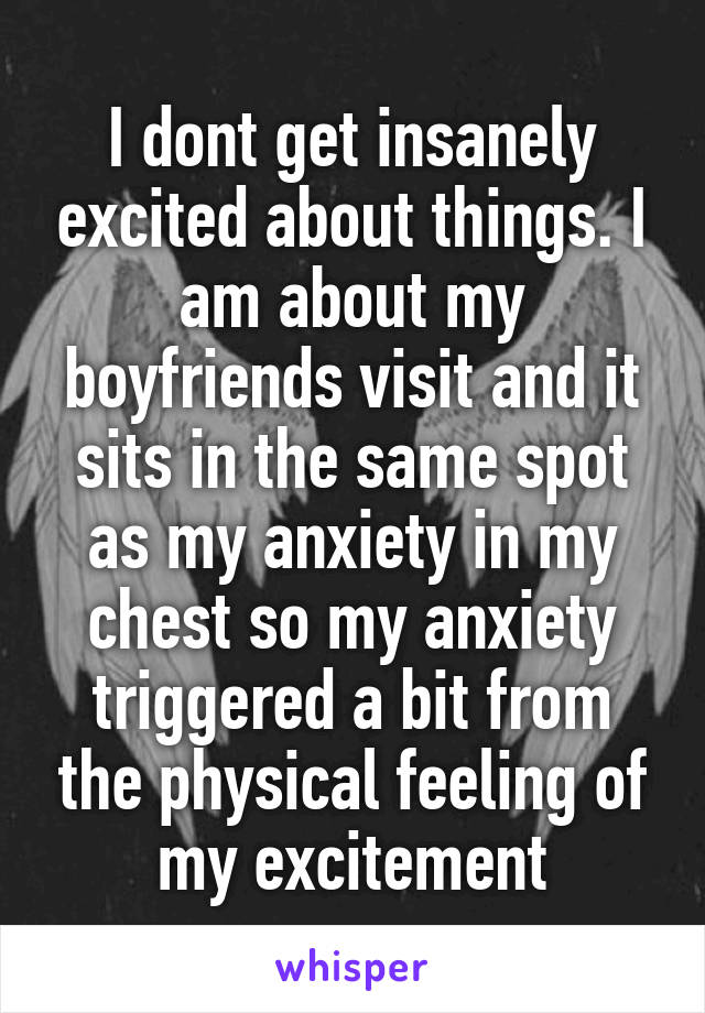 I dont get insanely excited about things. I am about my boyfriends visit and it sits in the same spot as my anxiety in my chest so my anxiety triggered a bit from the physical feeling of my excitement