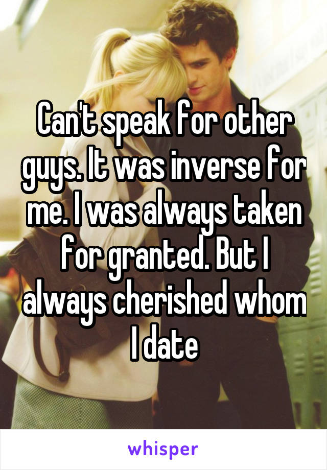Can't speak for other guys. It was inverse for me. I was always taken for granted. But I always cherished whom I date