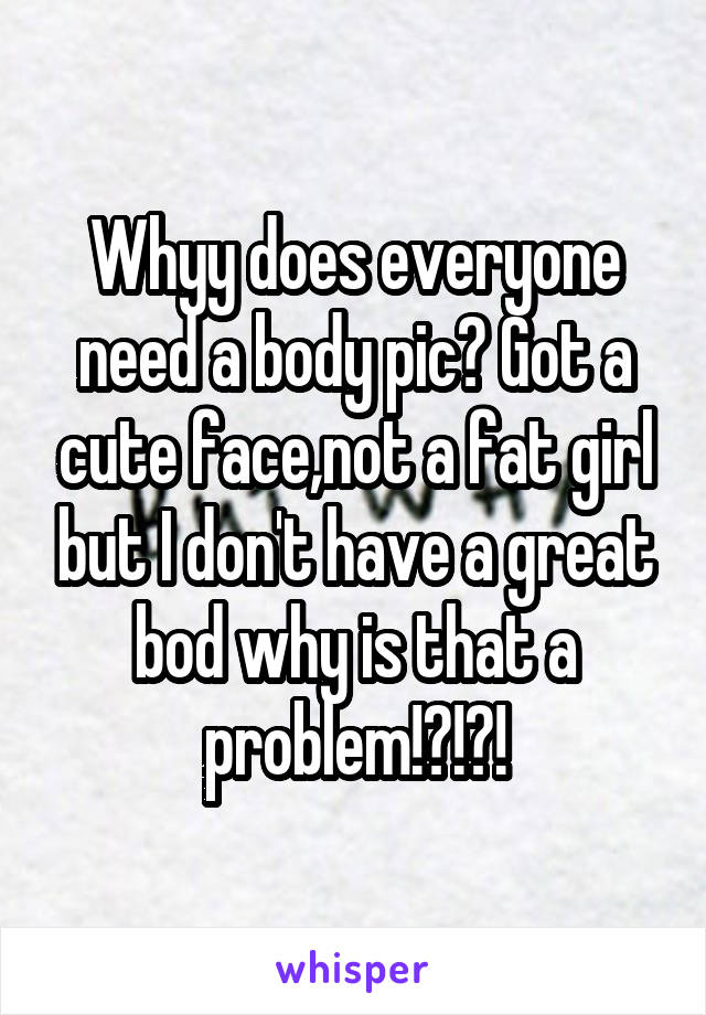 Whyy does everyone need a body pic? Got a cute face,not a fat girl but I don't have a great bod why is that a problem!?!?!