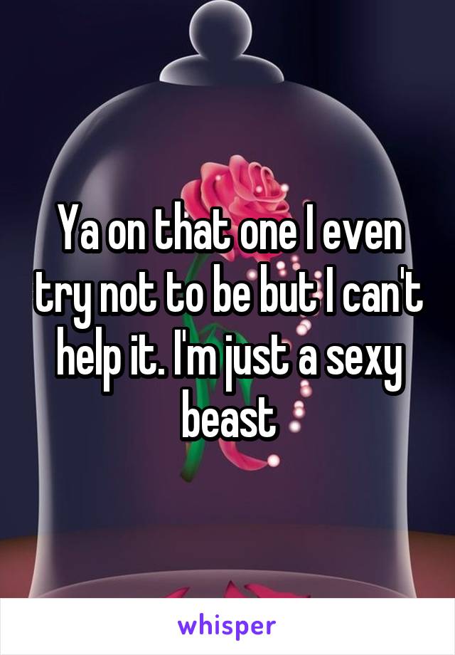 Ya on that one I even try not to be but I can't help it. I'm just a sexy beast