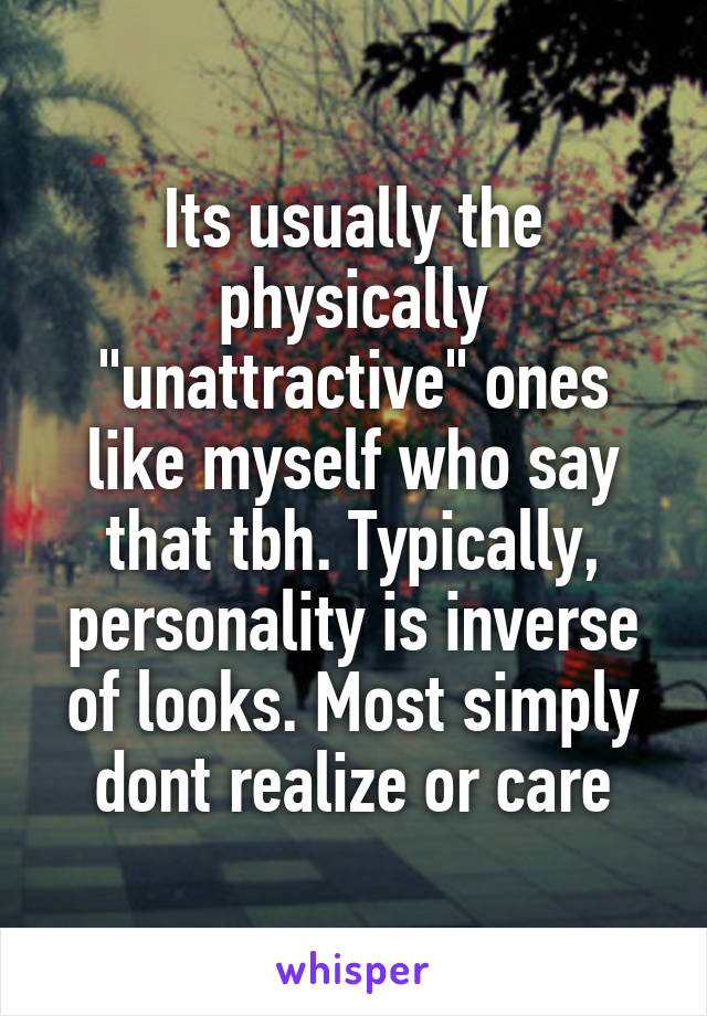 Its usually the physically "unattractive" ones like myself who say that tbh. Typically, personality is inverse of looks. Most simply dont realize or care