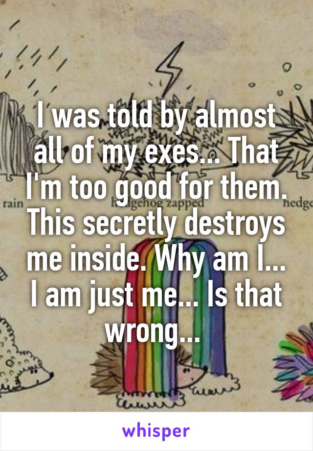 I was told by almost all of my exes... That I'm too good for them. This secretly destroys me inside. Why am I... I am just me... Is that wrong... 