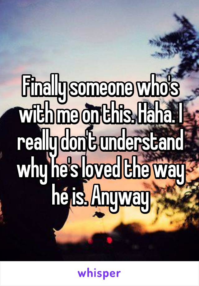Finally someone who's with me on this. Haha. I really don't understand why he's loved the way he is. Anyway