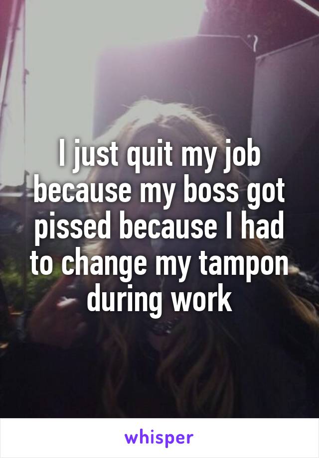 I just quit my job because my boss got pissed because I had to change my tampon during work