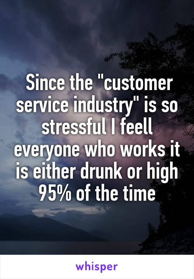  Since the "customer service industry" is so stressful I feell everyone who works it is either drunk or high 95% of the time