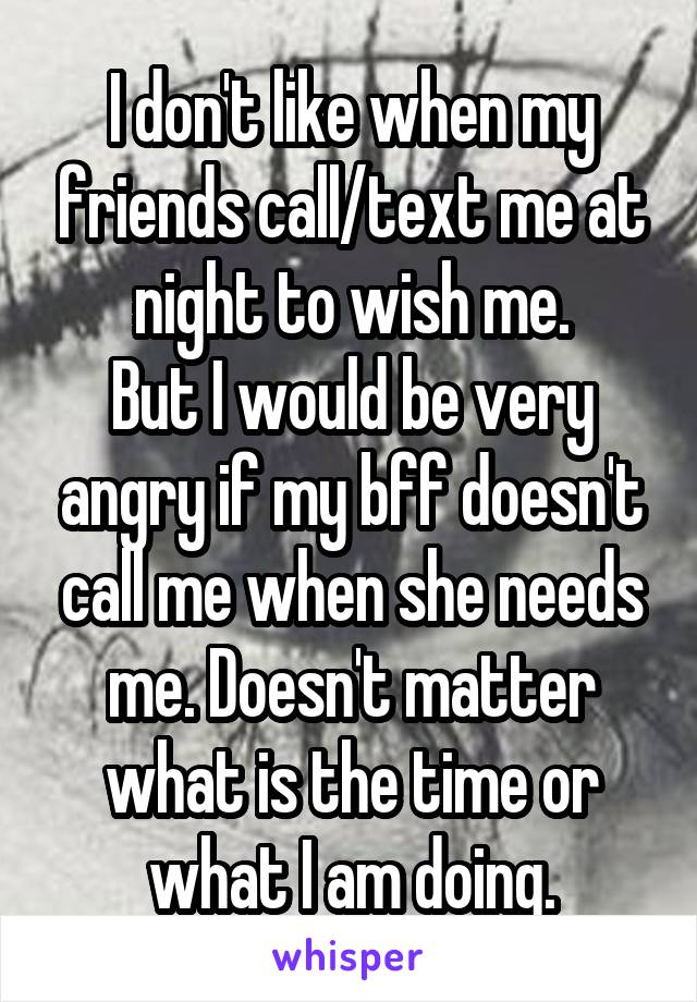 I don't like when my friends call/text me at night to wish me.
But I would be very angry if my bff doesn't call me when she needs me. Doesn't matter what is the time or what I am doing.