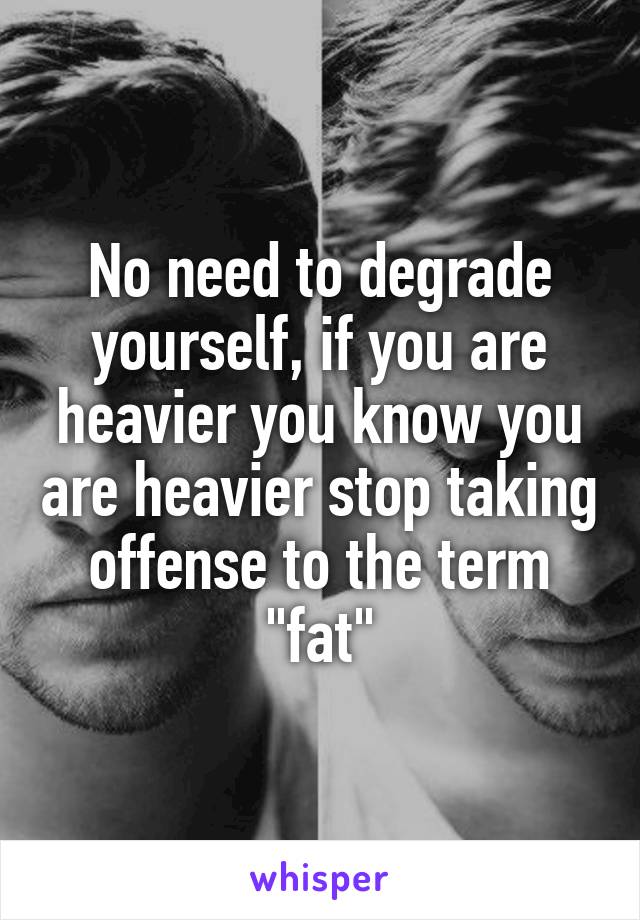 No need to degrade yourself, if you are heavier you know you are heavier stop taking offense to the term "fat"