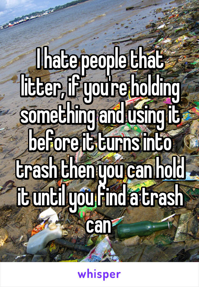 I hate people that litter, if you're holding something and using it before it turns into trash then you can hold it until you find a trash can 