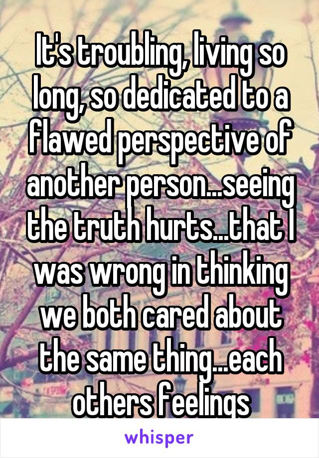 It's troubling, living so long, so dedicated to a flawed perspective of another person...seeing the truth hurts...that I was wrong in thinking we both cared about the same thing...each others feelings
