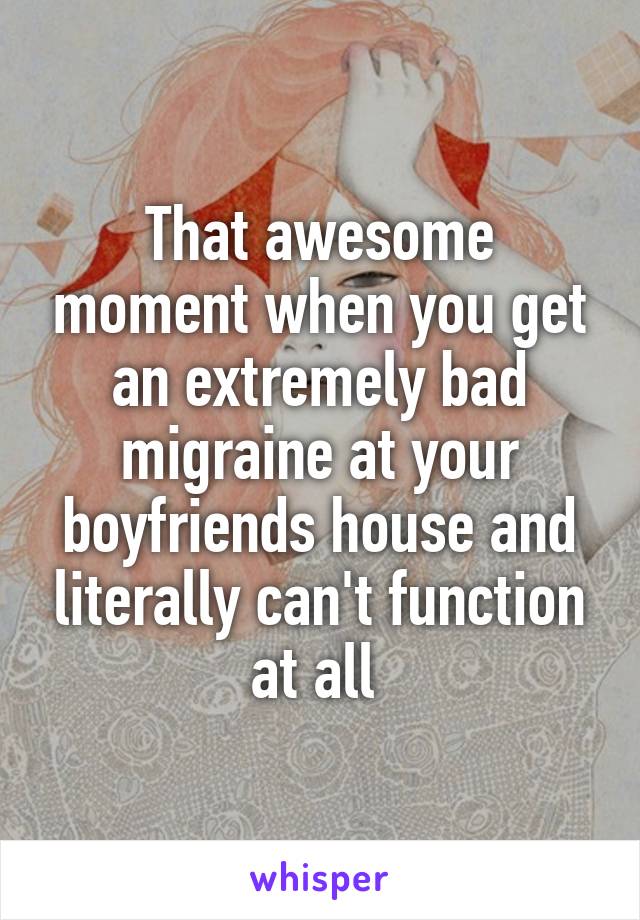 That awesome moment when you get an extremely bad migraine at your boyfriends house and literally can't function at all 