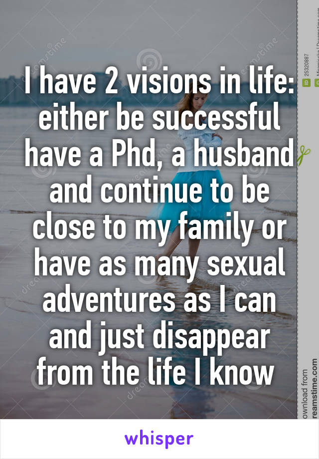 I have 2 visions in life: either be successful have a Phd, a husband and continue to be close to my family or have as many sexual adventures as I can and just disappear from the life I know 