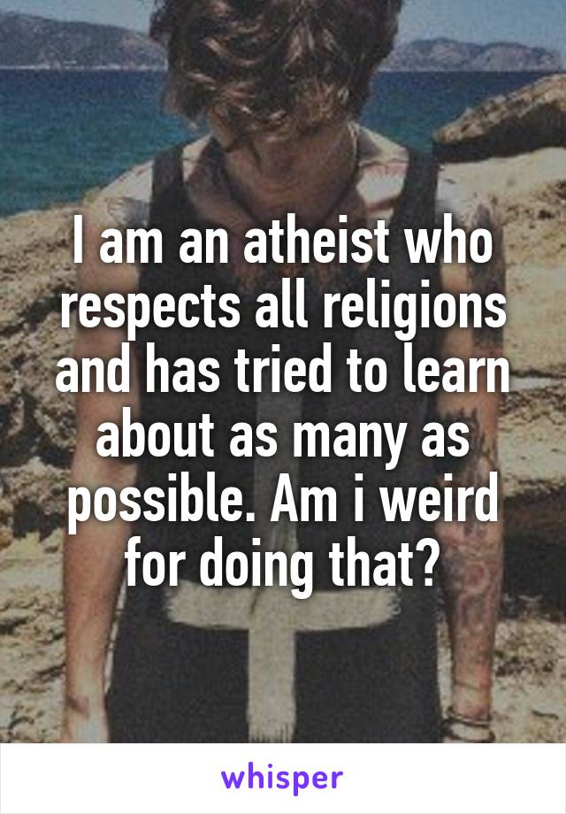 I am an atheist who respects all religions and has tried to learn about as many as possible. Am i weird for doing that?