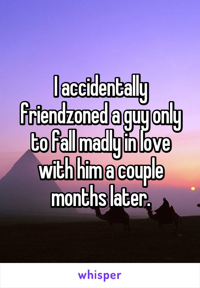 I accidentally friendzoned a guy only to fall madly in love with him a couple months later.
