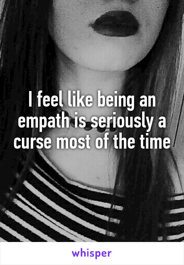 I feel like being an empath is seriously a curse most of the time 