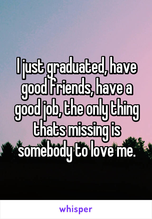 I just graduated, have good friends, have a good job, the only thing thats missing is somebody to love me.