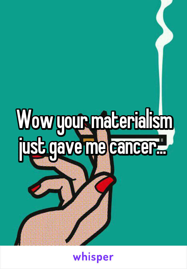 Wow your materialism just gave me cancer... 