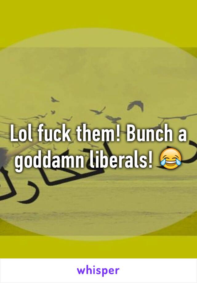 Lol fuck them! Bunch a goddamn liberals! 😂