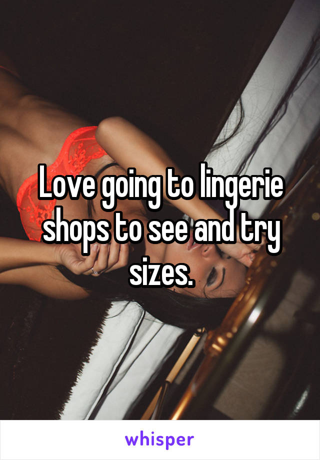 Love going to lingerie shops to see and try sizes.