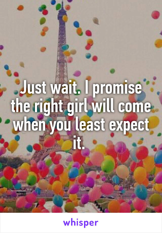 Just wait. I promise the right girl will come when you least expect it. 
