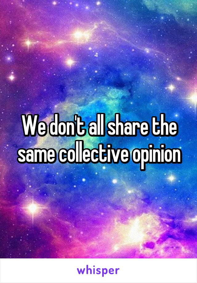 We don't all share the same collective opinion