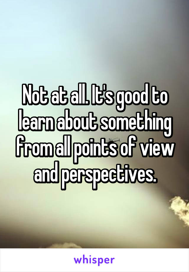 Not at all. It's good to learn about something from all points of view and perspectives.