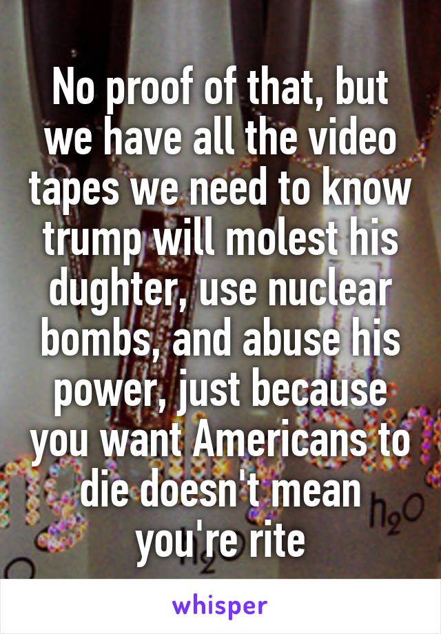 No proof of that, but we have all the video tapes we need to know trump will molest his dughter, use nuclear bombs, and abuse his power, just because you want Americans to die doesn't mean you're rite