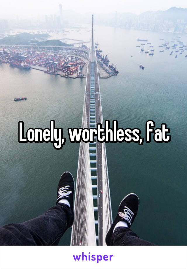 Lonely, worthless, fat