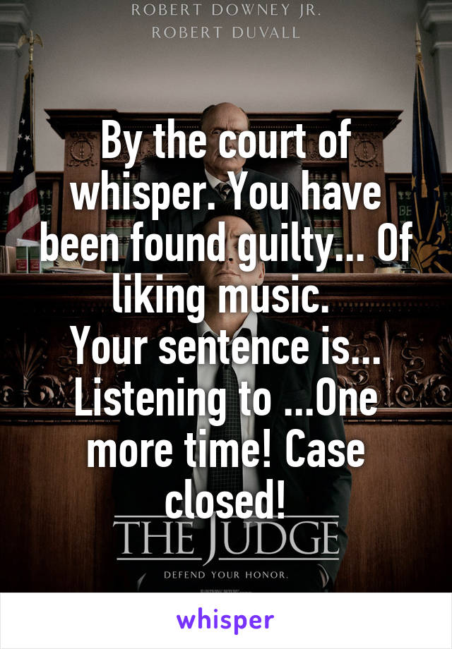 By the court of whisper. You have been found guilty... Of liking music. 
Your sentence is... Listening to ...One more time! Case closed!