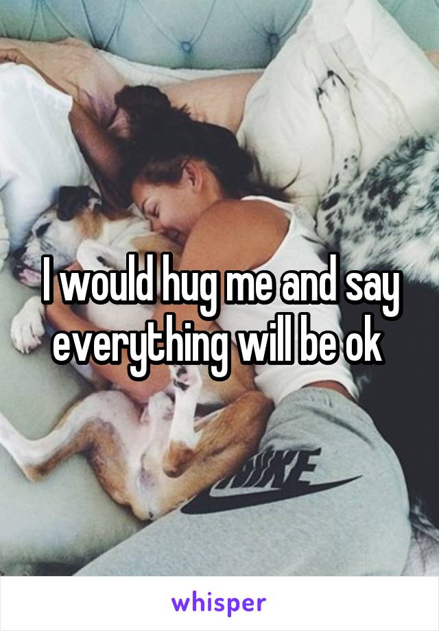 I would hug me and say everything will be ok 