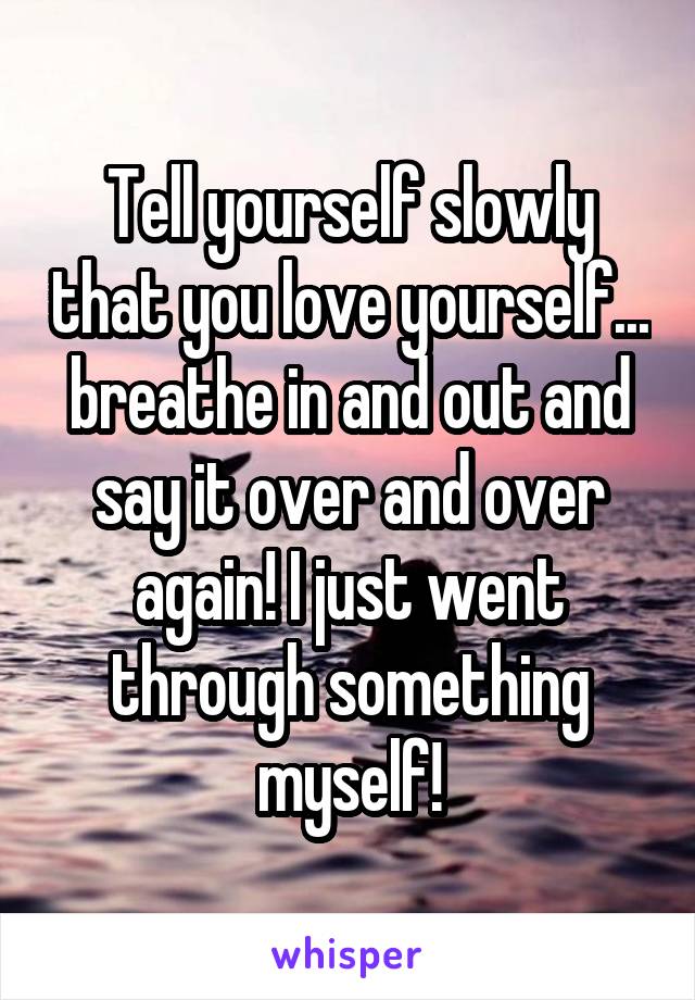 Tell yourself slowly that you love yourself... breathe in and out and say it over and over again! I just went through something myself!