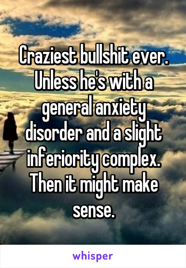 Craziest bullshit ever.
Unless he's with a general anxiety disorder and a slight inferiority complex. Then it might make sense.