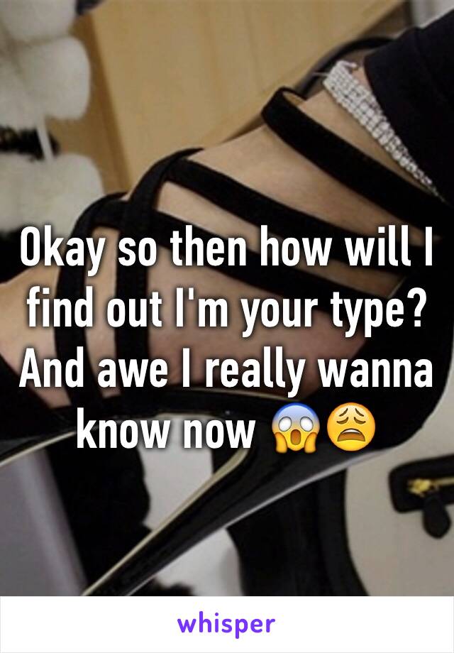 Okay so then how will I find out I'm your type? And awe I really wanna know now 😱😩