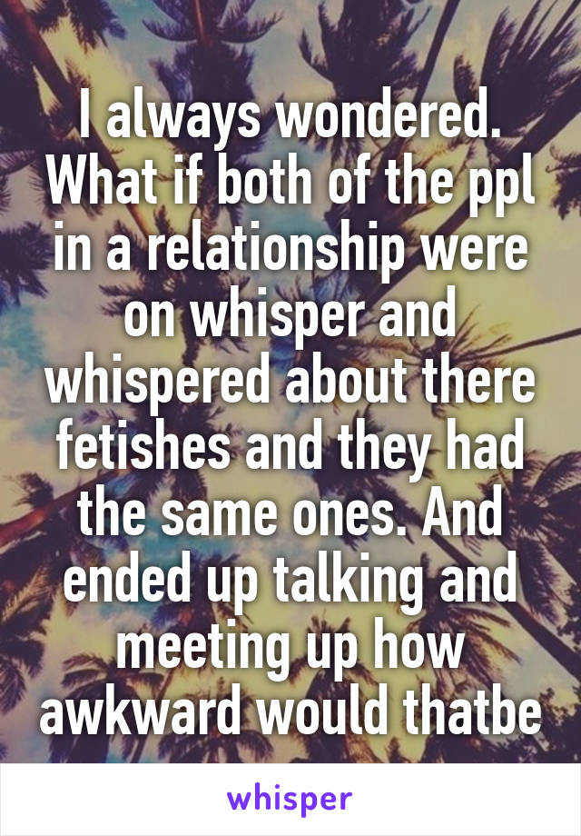 I always wondered. What if both of the ppl in a relationship were on whisper and whispered about there fetishes and they had the same ones. And ended up talking and meeting up how awkward would thatbe