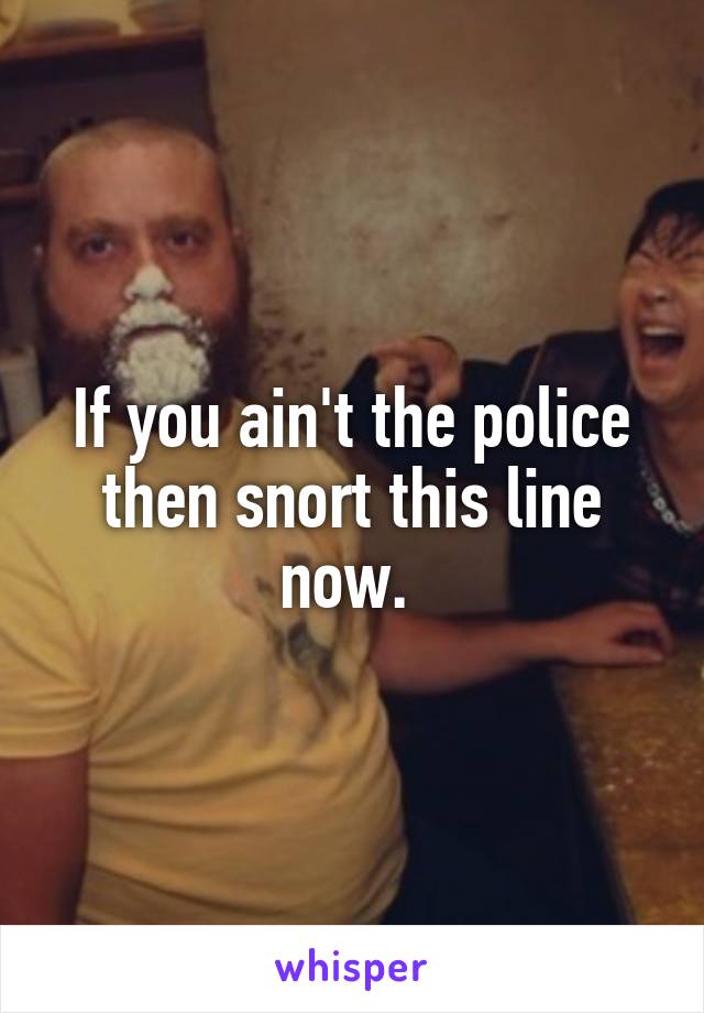 If you ain't the police then snort this line now. 